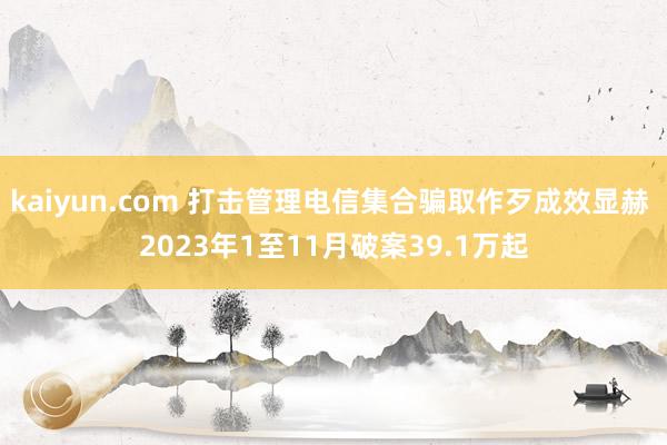 kaiyun.com 打击管理电信集合骗取作歹成效显赫 2023年1至11月破案39.1万起