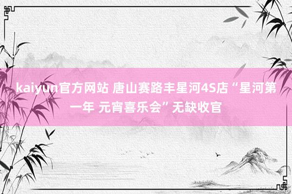 kaiyun官方网站 唐山赛路丰星河4S店“星河第一年 元宵喜乐会”无缺收官