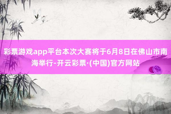 彩票游戏app平台本次大赛将于6月8日在佛山市南海举行-开云彩票·(中国)官方网站