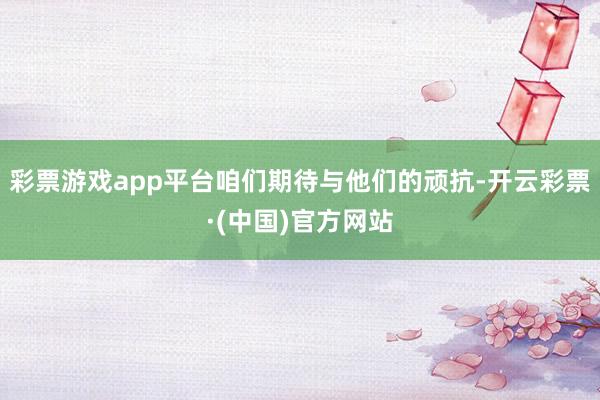 彩票游戏app平台咱们期待与他们的顽抗-开云彩票·(中国)官方网站