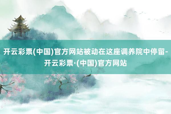开云彩票(中国)官方网站被动在这座调养院中停留-开云彩票·(中国)官方网站