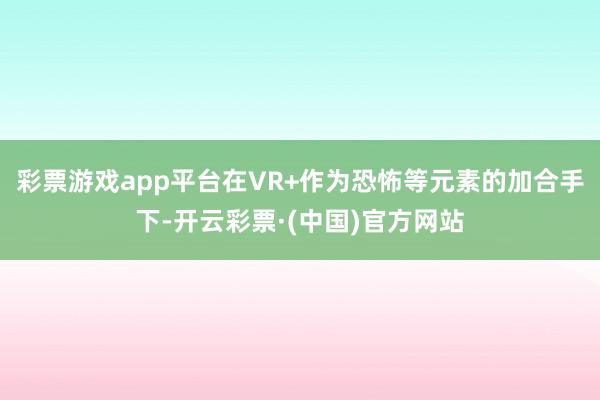 彩票游戏app平台在VR+作为恐怖等元素的加合手下-开云彩票·(中国)官方网站