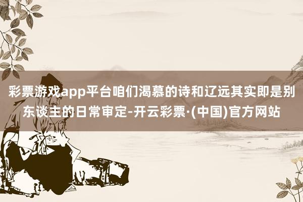 彩票游戏app平台咱们渴慕的诗和辽远其实即是别东谈主的日常审定-开云彩票·(中国)官方网站