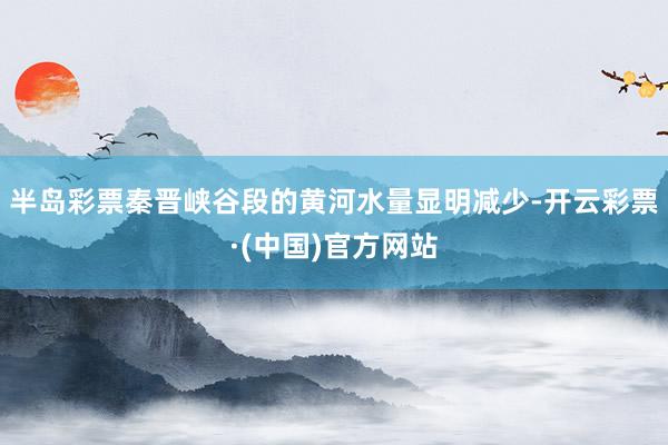 半岛彩票秦晋峡谷段的黄河水量显明减少-开云彩票·(中国)官方网站