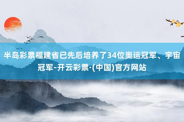 半岛彩票福建省已先后培养了34位奥运冠军、宇宙冠军-开云彩票·(中国)官方网站