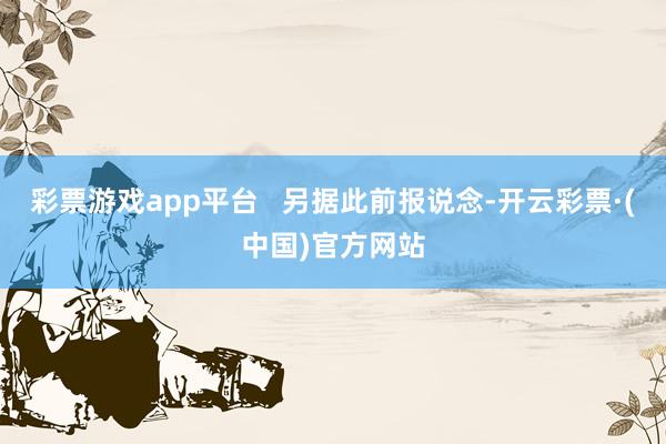 彩票游戏app平台   另据此前报说念-开云彩票·(中国)官方网站