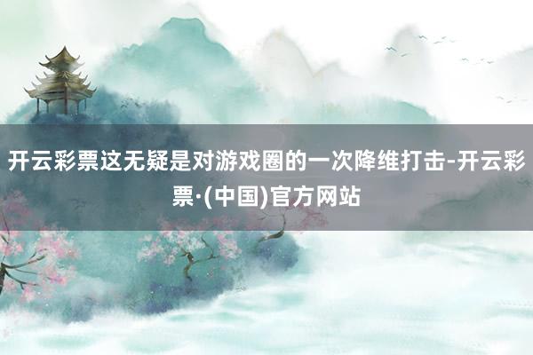 开云彩票这无疑是对游戏圈的一次降维打击-开云彩票·(中国)官方网站