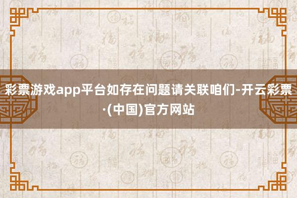 彩票游戏app平台如存在问题请关联咱们-开云彩票·(中国)官方网站