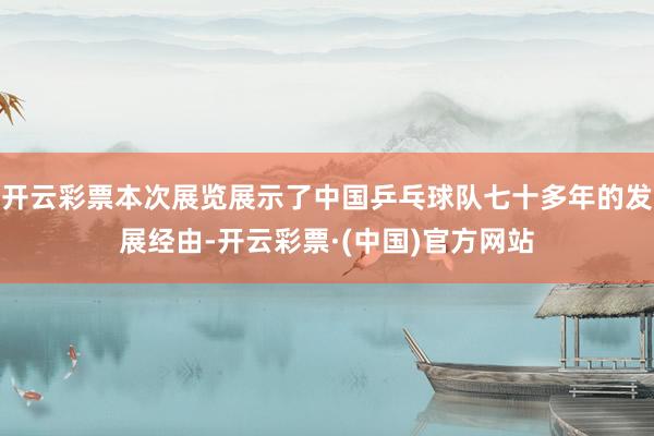 开云彩票本次展览展示了中国乒乓球队七十多年的发展经由-开云彩票·(中国)官方网站