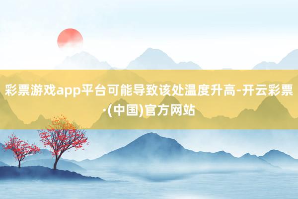 彩票游戏app平台可能导致该处温度升高-开云彩票·(中国)官方网站
