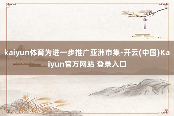 kaiyun体育为进一步推广亚洲市集-开云(中国)Kaiyun官方网站 登录入口