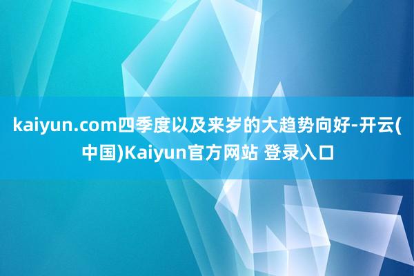 kaiyun.com四季度以及来岁的大趋势向好-开云(中国)Kaiyun官方网站 登录入口
