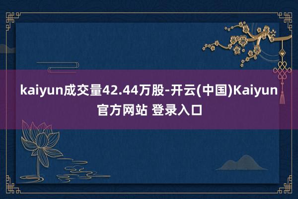 kaiyun成交量42.44万股-开云(中国)Kaiyun官方网站 登录入口