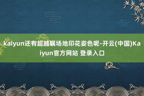 kaiyun还有超越瞩场地印花姿色呢-开云(中国)Kaiyun官方网站 登录入口