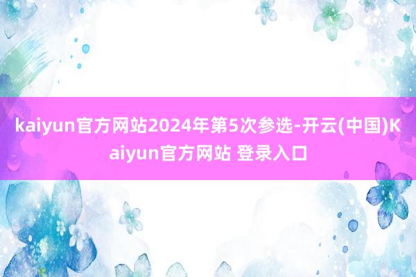 kaiyun官方网站2024年第5次参选-开云(中国)Kaiyun官方网站 登录入口