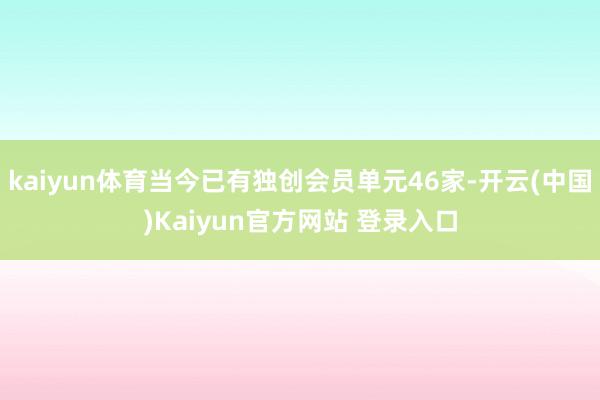 kaiyun体育当今已有独创会员单元46家-开云(中国)Kaiyun官方网站 登录入口