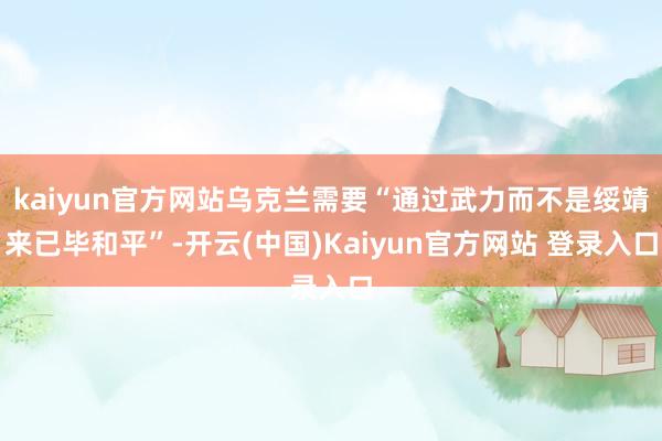 kaiyun官方网站乌克兰需要“通过武力而不是绥靖来已毕和平”-开云(中国)Kaiyun官方网站 登录入口