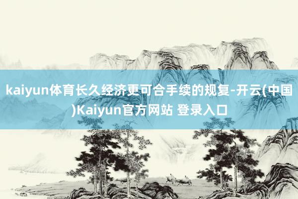 kaiyun体育长久经济更可合手续的规复-开云(中国)Kaiyun官方网站 登录入口