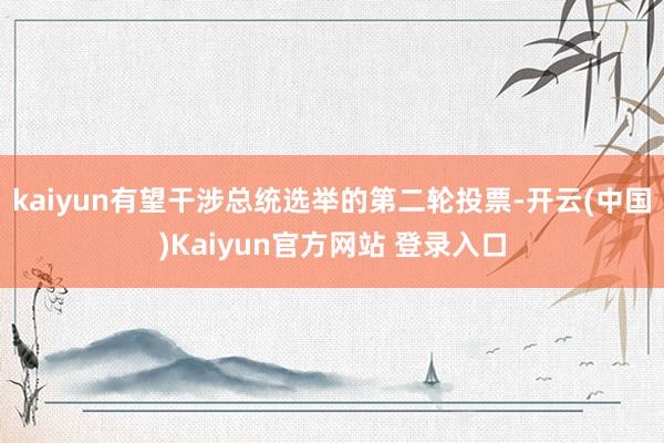 kaiyun有望干涉总统选举的第二轮投票-开云(中国)Kaiyun官方网站 登录入口