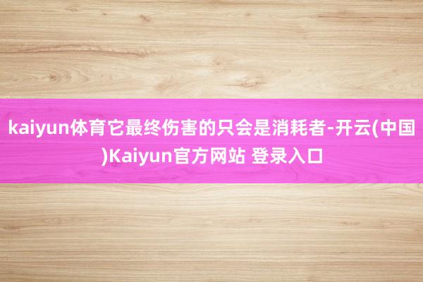 kaiyun体育它最终伤害的只会是消耗者-开云(中国)Kaiyun官方网站 登录入口