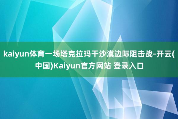 kaiyun体育一场塔克拉玛干沙漠边际阻击战-开云(中国)Kaiyun官方网站 登录入口