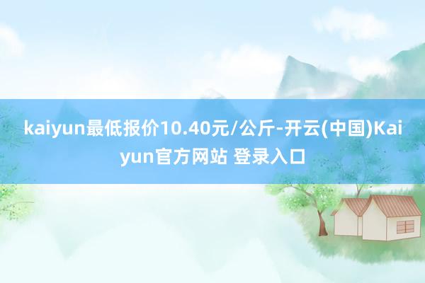 kaiyun最低报价10.40元/公斤-开云(中国)Kaiyun官方网站 登录入口