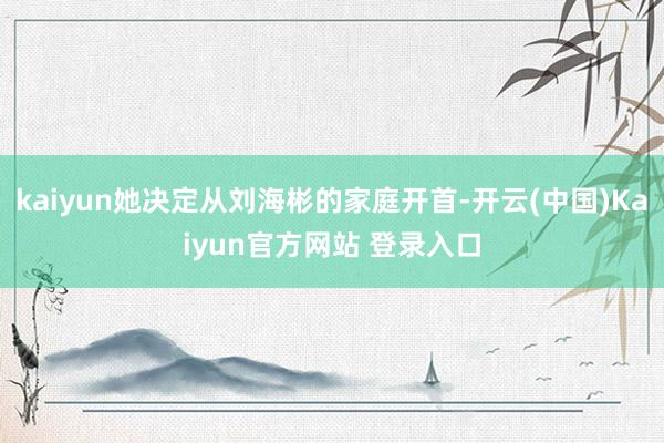kaiyun她决定从刘海彬的家庭开首-开云(中国)Kaiyun官方网站 登录入口