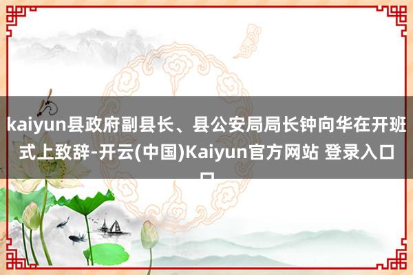 kaiyun县政府副县长、县公安局局长钟向华在开班式上致辞-开云(中国)Kaiyun官方网站 登录入口