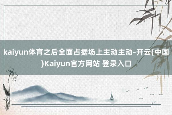 kaiyun体育之后全面占据场上主动主动-开云(中国)Kaiyun官方网站 登录入口
