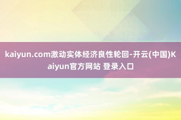 kaiyun.com激动实体经济良性轮回-开云(中国)Kaiyun官方网站 登录入口