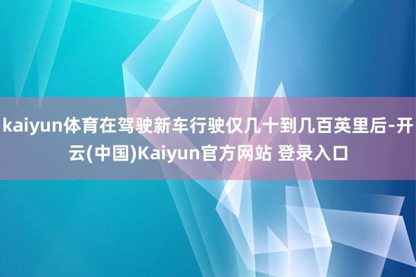 kaiyun体育在驾驶新车行驶仅几十到几百英里后-开云(中国)Kaiyun官方网站 登录入口