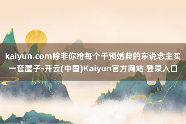 kaiyun.com除非你给每个干预婚典的东说念主买一套屋子-开云(中国)Kaiyun官方网站 登录入口