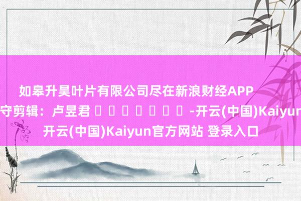 如皋升昊叶片有限公司尽在新浪财经APP            						职守剪辑：卢昱君 							-开云(中国)Kaiyun官方网站 登录入口