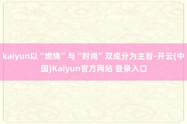 kaiyun以“燃烧”与“时尚”双成分为主旨-开云(中国)Kaiyun官方网站 登录入口