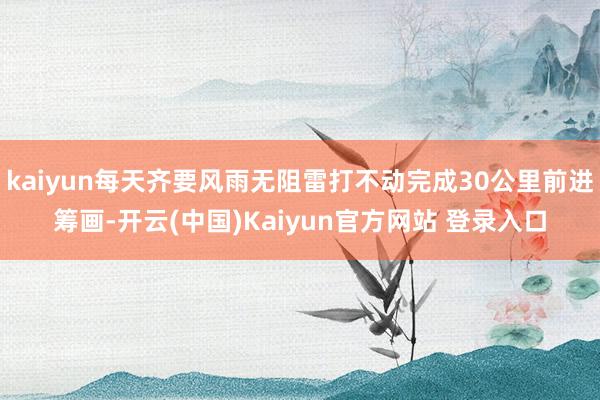 kaiyun每天齐要风雨无阻雷打不动完成30公里前进筹画-开云(中国)Kaiyun官方网站 登录入口