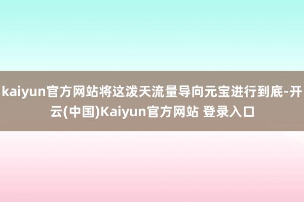 kaiyun官方网站将这泼天流量导向元宝进行到底-开云(中国)Kaiyun官方网站 登录入口