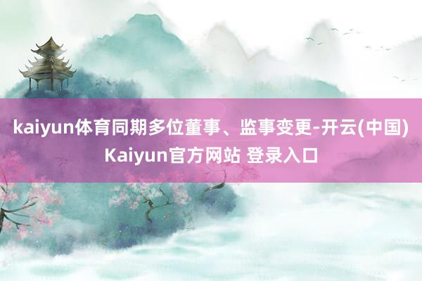 kaiyun体育同期多位董事、监事变更-开云(中国)Kaiyun官方网站 登录入口