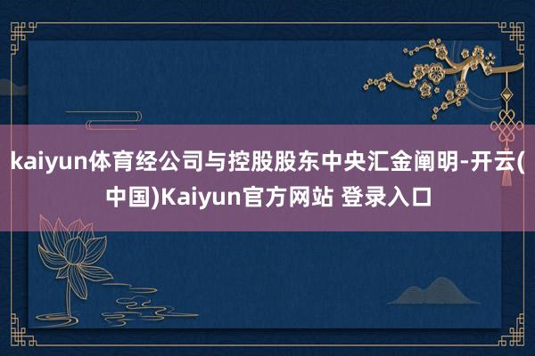 kaiyun体育经公司与控股股东中央汇金阐明-开云(中国)Kaiyun官方网站 登录入口