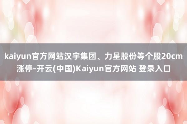 kaiyun官方网站汉宇集团、力星股份等个股20cm涨停-开云(中国)Kaiyun官方网站 登录入口