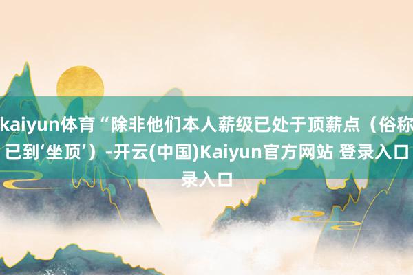 kaiyun体育“除非他们本人薪级已处于顶薪点（俗称已到‘坐顶’）-开云(中国)Kaiyun官方网站 登录入口