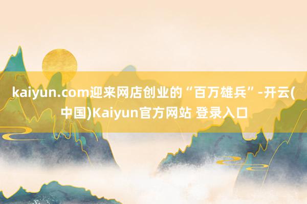 kaiyun.com迎来网店创业的“百万雄兵”-开云(中国)Kaiyun官方网站 登录入口