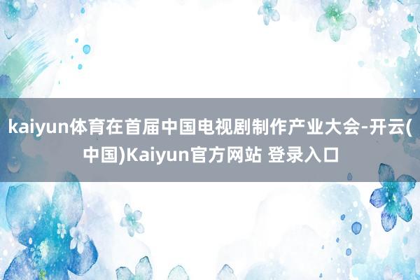 kaiyun体育在首届中国电视剧制作产业大会-开云(中国)Kaiyun官方网站 登录入口