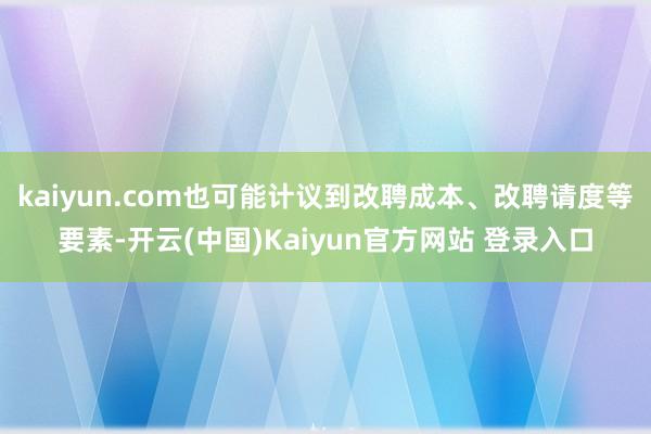 kaiyun.com也可能计议到改聘成本、改聘请度等要素-开云(中国)Kaiyun官方网站 登录入口