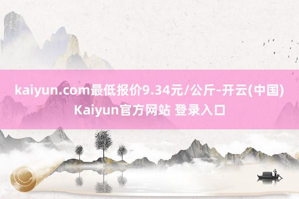 kaiyun.com最低报价9.34元/公斤-开云(中国)Kaiyun官方网站 登录入口