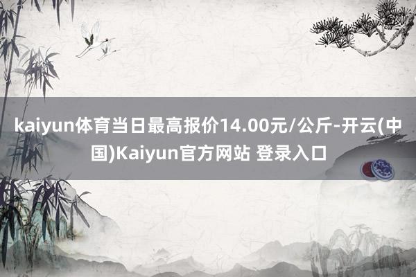 kaiyun体育当日最高报价14.00元/公斤-开云(中国)Kaiyun官方网站 登录入口