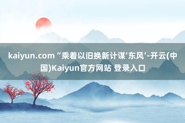kaiyun.com“乘着以旧换新计谋‘东风’-开云(中国)Kaiyun官方网站 登录入口