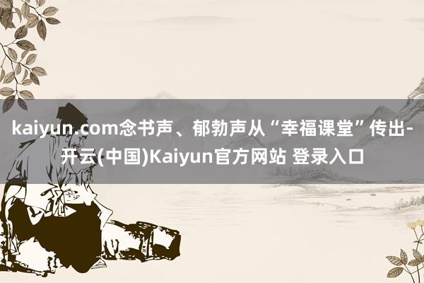 kaiyun.com念书声、郁勃声从“幸福课堂”传出-开云(中国)Kaiyun官方网站 登录入口