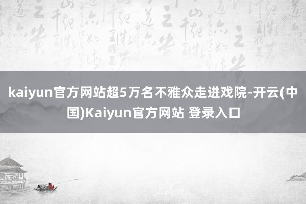 kaiyun官方网站超5万名不雅众走进戏院-开云(中国)Kaiyun官方网站 登录入口