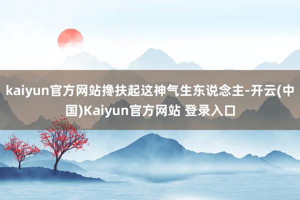 kaiyun官方网站搀扶起这神气生东说念主-开云(中国)Kaiyun官方网站 登录入口