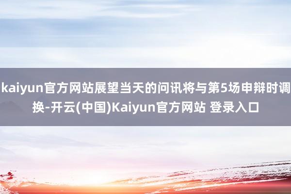 kaiyun官方网站展望当天的问讯将与第5场申辩时调换-开云(中国)Kaiyun官方网站 登录入口